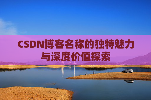 CSDN博客名称的独特魅力与深度价值探索 CSDN博客名称的独特魅力与深度价值探索